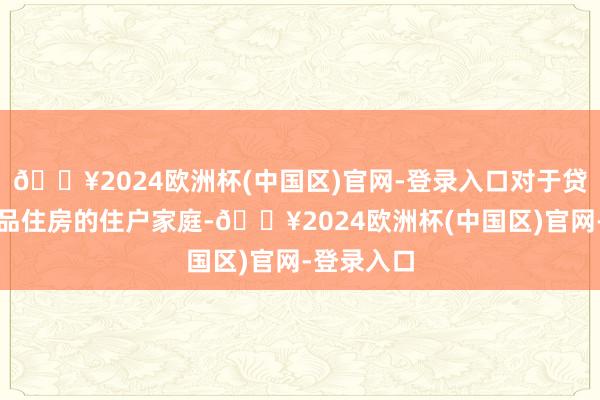 🔥2024欧洲杯(中国区)官网-登录入口对于贷款购买商品住房的住户家庭-🔥2024欧洲杯(中国区)官网-登录入口