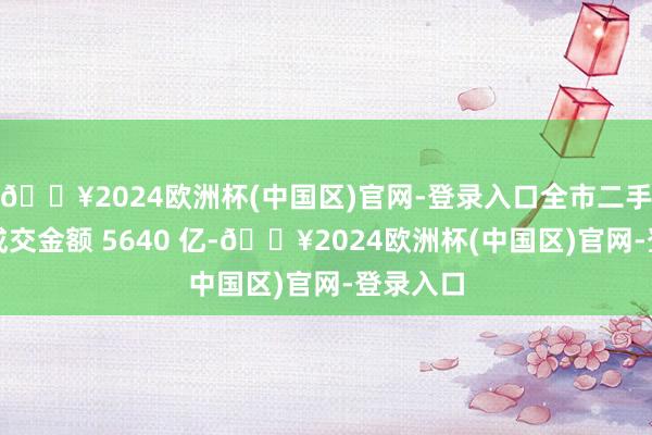 🔥2024欧洲杯(中国区)官网-登录入口全市二手房累计成交金额 5640 亿-🔥2024欧洲杯(中国区)官网-登录入口