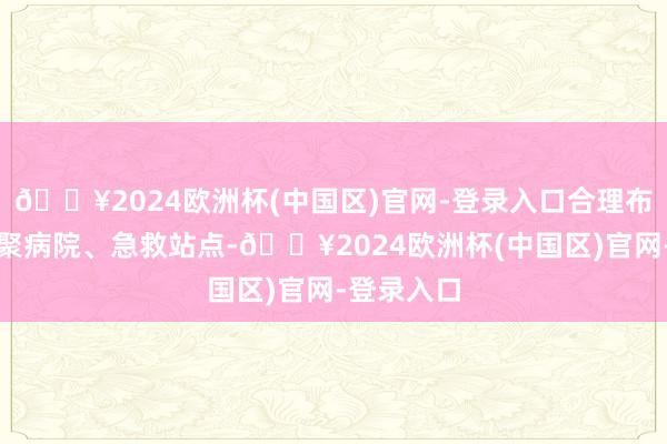 🔥2024欧洲杯(中国区)官网-登录入口合理布局急救集聚病院、急救站点-🔥2024欧洲杯(中国区)官网-登录入口