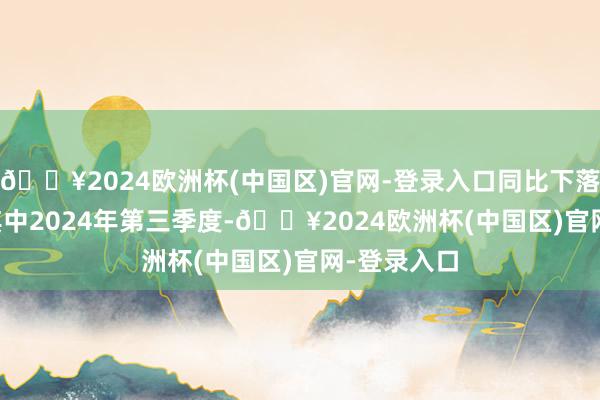 🔥2024欧洲杯(中国区)官网-登录入口同比下落1.48%;其中2024年第三季度-🔥2024欧洲杯(中国区)官网-登录入口