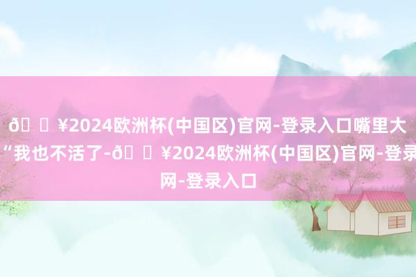 🔥2024欧洲杯(中国区)官网-登录入口嘴里大叫:“我也不活了-🔥2024欧洲杯(中国区)官网-登录入口