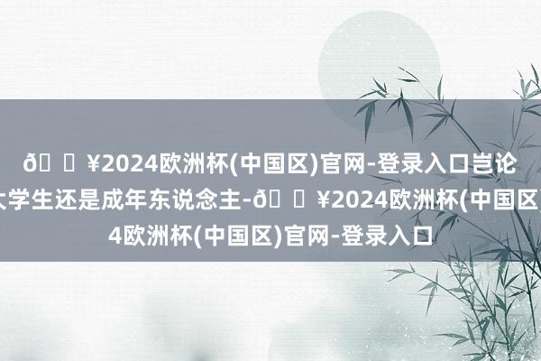 🔥2024欧洲杯(中国区)官网-登录入口岂论你是中学生、大学生还是成年东说念主-🔥2024欧洲杯(中国区)官网-登录入口