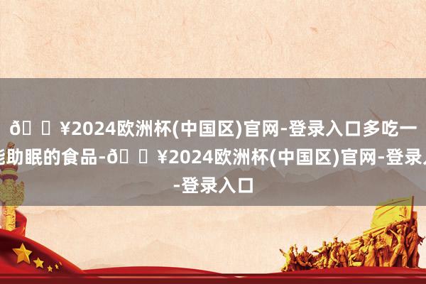 🔥2024欧洲杯(中国区)官网-登录入口多吃一些能助眠的食品-🔥2024欧洲杯(中国区)官网-登录入口