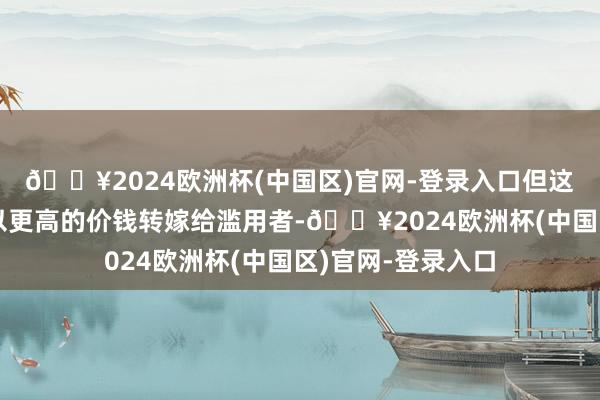 🔥2024欧洲杯(中国区)官网-登录入口但这些尽头老本频频以更高的价钱转嫁给滥用者-🔥2024欧洲杯(中国区)官网-登录入口