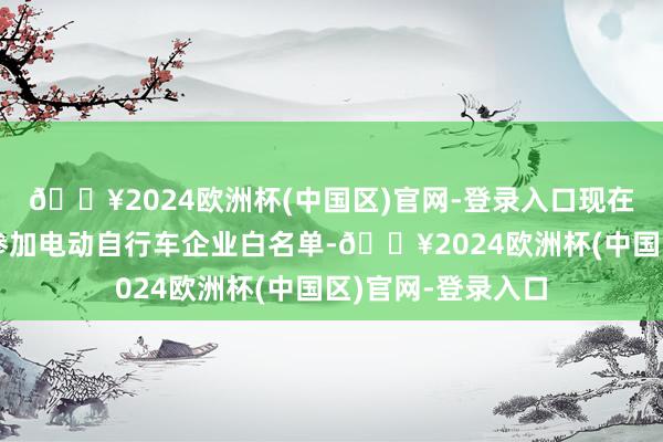 🔥2024欧洲杯(中国区)官网-登录入口现在雅迪、爱玛多厂参加电动自行车企业白名单-🔥2024欧洲杯(中国区)官网-登录入口