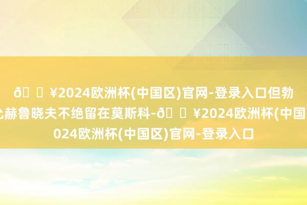 🔥2024欧洲杯(中国区)官网-登录入口但勃列日涅夫不再答允赫鲁晓夫不绝留在莫斯科-🔥2024欧洲杯(中国区)官网-登录入口