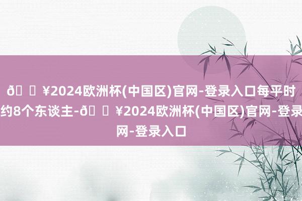 🔥2024欧洲杯(中国区)官网-登录入口每平时公里约8个东谈主-🔥2024欧洲杯(中国区)官网-登录入口