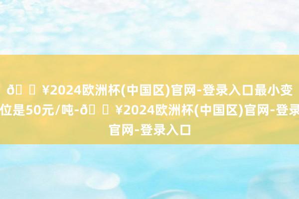 🔥2024欧洲杯(中国区)官网-登录入口最小变动价位是50元/吨-🔥2024欧洲杯(中国区)官网-登录入口