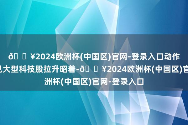 🔥2024欧洲杯(中国区)官网-登录入口动作市集风向主见大型科技股拉升昭着-🔥2024欧洲杯(中国区)官网-登录入口