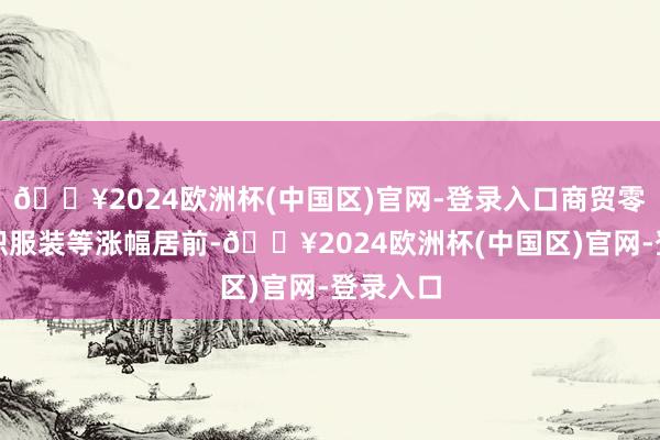 🔥2024欧洲杯(中国区)官网-登录入口商贸零卖、纺织服装等涨幅居前-🔥2024欧洲杯(中国区)官网-登录入口