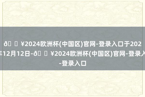 🔥2024欧洲杯(中国区)官网-登录入口于2024年12月12日-🔥2024欧洲杯(中国区)官网-登录入口