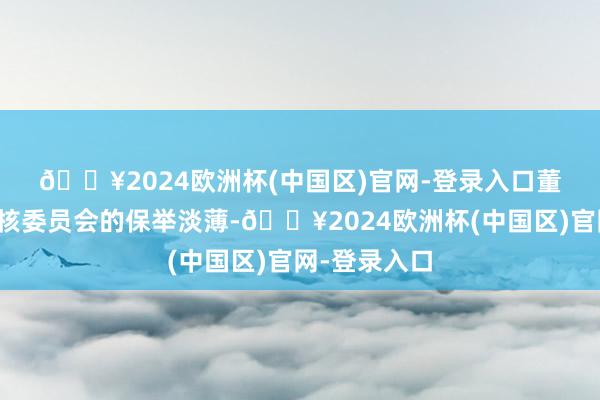 🔥2024欧洲杯(中国区)官网-登录入口 董事会说明审核委员会的保举淡薄-🔥2024欧洲杯(中国区)官网-登录入口