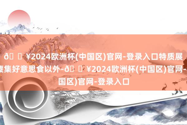 🔥2024欧洲杯(中国区)官网-登录入口特质展区 精彩麇集好意思食以外-🔥2024欧洲杯(中国区)官网-登录入口