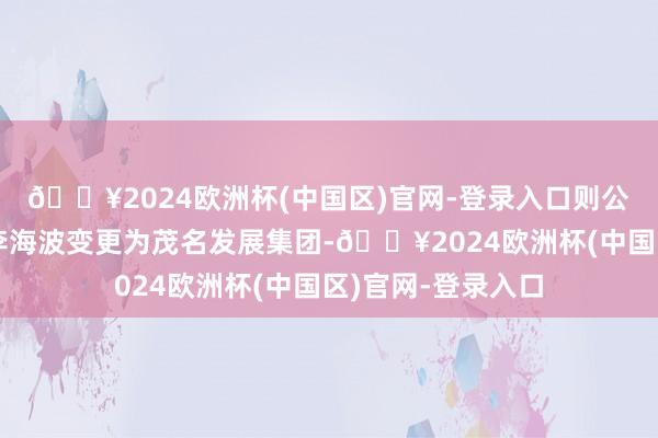 🔥2024欧洲杯(中国区)官网-登录入口则公司控股激动将由李海波变更为茂名发展集团-🔥2024欧洲杯(中国区)官网-登录入口
