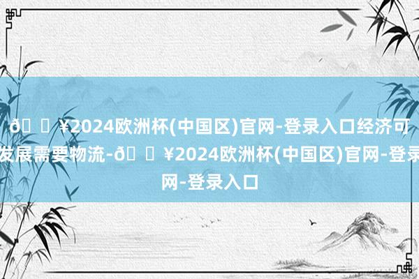 🔥2024欧洲杯(中国区)官网-登录入口经济可握续发展需要物流-🔥2024欧洲杯(中国区)官网-登录入口