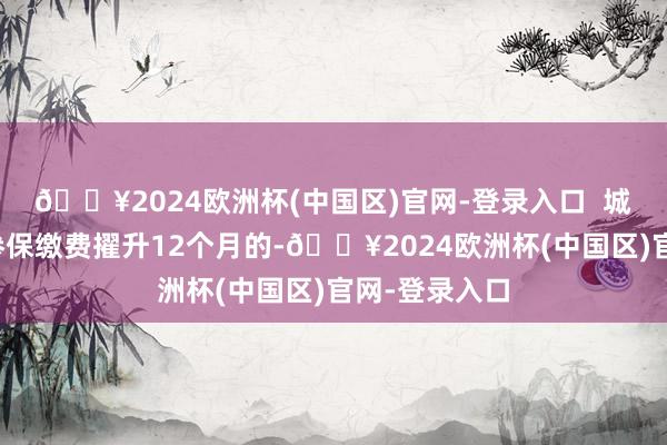 🔥2024欧洲杯(中国区)官网-登录入口 城乡住户流通参保缴费擢升12个月的-🔥2024欧洲杯(中国区)官网-登录入口