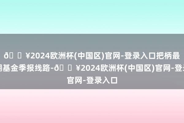 🔥2024欧洲杯(中国区)官网-登录入口把柄最新一期基金季报线路-🔥2024欧洲杯(中国区)官网-登录入口