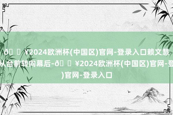 🔥2024欧洲杯(中国区)官网-登录入口赖文慧选拔了从台前转向幕后-🔥2024欧洲杯(中国区)官网-登录入口