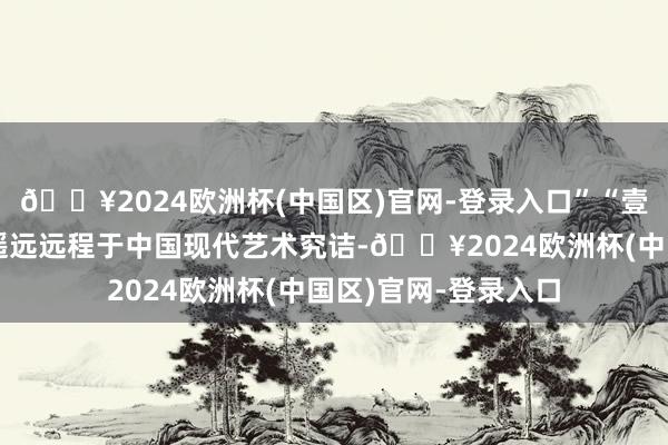 🔥2024欧洲杯(中国区)官网-登录入口”“壹好意思好意思术馆遥远远程于中国现代艺术究诘-🔥2024欧洲杯(中国区)官网-登录入口