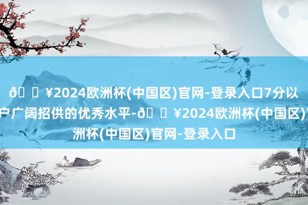 🔥2024欧洲杯(中国区)官网-登录入口7分以上不错视为用户广阔招供的优秀水平-🔥2024欧洲杯(中国区)官网-登录入口