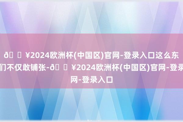 🔥2024欧洲杯(中国区)官网-登录入口这么东谈主们不仅敢铺张-🔥2024欧洲杯(中国区)官网-登录入口