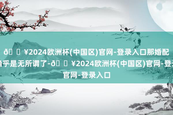 🔥2024欧洲杯(中国区)官网-登录入口那婚配礼制确乎是无所谓了-🔥2024欧洲杯(中国区)官网-登录入口