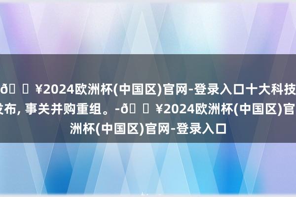 🔥2024欧洲杯(中国区)官网-登录入口十大科技标的, 重磅发布, 事关并购重组。-🔥2024欧洲杯(中国区)官网-登录入口