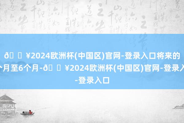 🔥2024欧洲杯(中国区)官网-登录入口将来的3个月至6个月-🔥2024欧洲杯(中国区)官网-登录入口