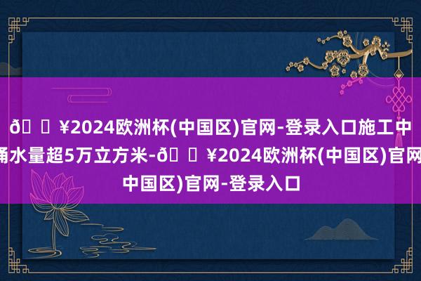 🔥2024欧洲杯(中国区)官网-登录入口施工中单日最大涌水量超5万立方米-🔥2024欧洲杯(中国区)官网-登录入口