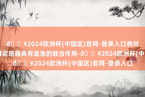 🔥2024欧洲杯(中国区)官网-登录入口将对加速东索塔塔柱及横梁施器具有遑急的鼓当作用-🔥2024欧洲杯(中国区)官网-登录入口