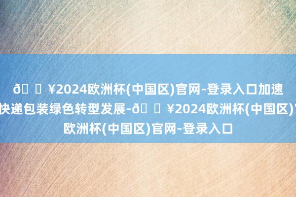 🔥2024欧洲杯(中国区)官网-登录入口加速鼓吹电子商务快递包装绿色转型发展-🔥2024欧洲杯(中国区)官网-登录入口