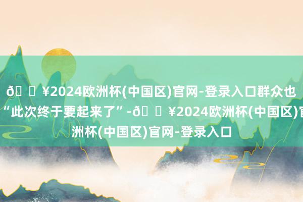 🔥2024欧洲杯(中国区)官网-登录入口群众也会欢乐地以为“此次终于要起来了”-🔥2024欧洲杯(中国区)官网-登录入口