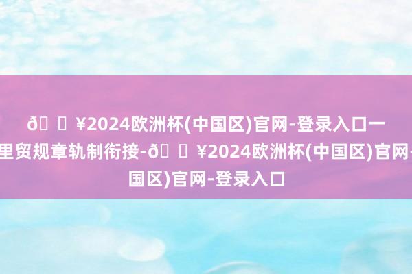 🔥2024欧洲杯(中国区)官网-登录入口　　一是促进表里贸规章轨制衔接-🔥2024欧洲杯(中国区)官网-登录入口