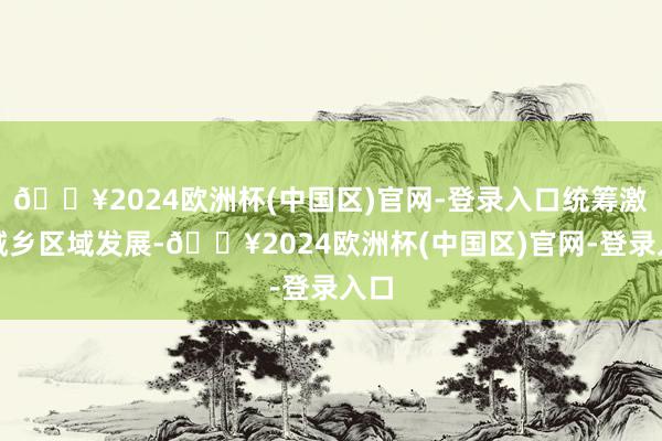 🔥2024欧洲杯(中国区)官网-登录入口统筹激动城乡区域发展-🔥2024欧洲杯(中国区)官网-登录入口