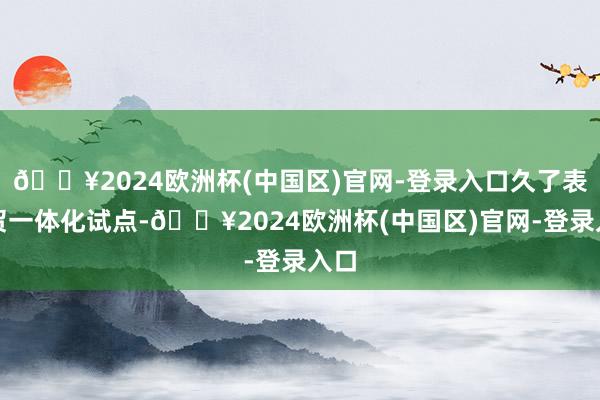 🔥2024欧洲杯(中国区)官网-登录入口久了表里贸一体化试点-🔥2024欧洲杯(中国区)官网-登录入口