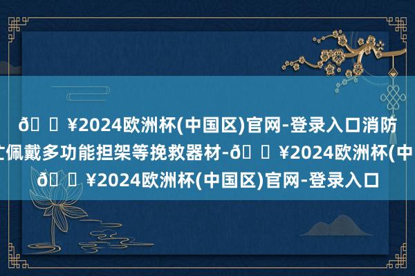 🔥2024欧洲杯(中国区)官网-登录入口消防挽救东说念主员连忙佩戴多功能担架等挽救器材-🔥2024欧洲杯(中国区)官网-登录入口