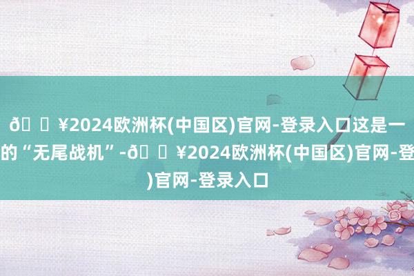 🔥2024欧洲杯(中国区)官网-登录入口这是一架绝顶的“无尾战机”-🔥2024欧洲杯(中国区)官网-登录入口