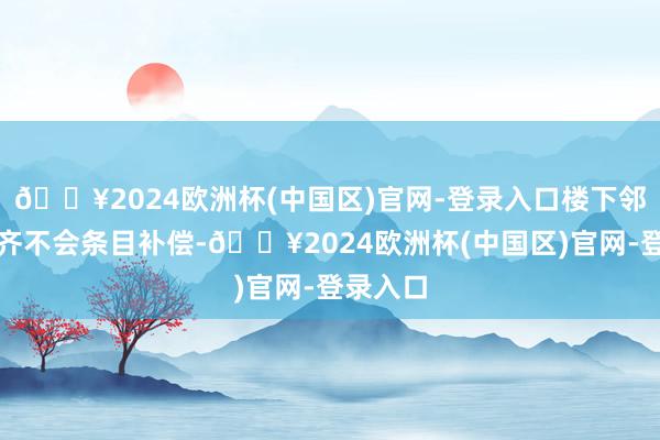 🔥2024欧洲杯(中国区)官网-登录入口楼下邻居可能齐不会条目补偿-🔥2024欧洲杯(中国区)官网-登录入口