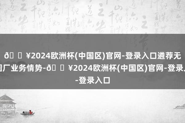 🔥2024欧洲杯(中国区)官网-登录入口遴荐无晶圆厂业务情势-🔥2024欧洲杯(中国区)官网-登录入口