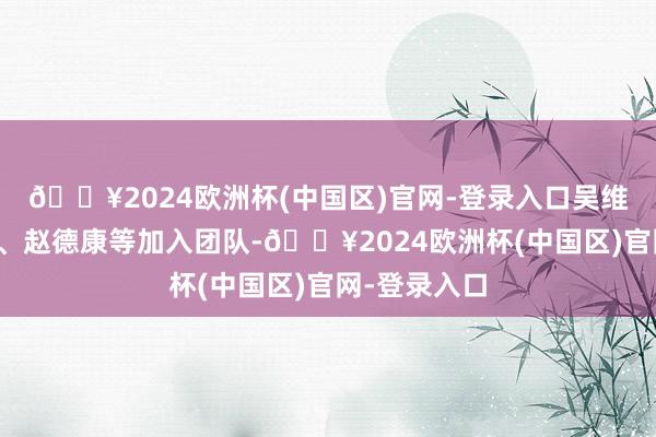 🔥2024欧洲杯(中国区)官网-登录入口吴维严、洪汉华、赵德康等加入团队-🔥2024欧洲杯(中国区)官网-登录入口