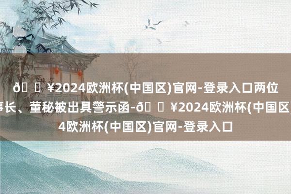 🔥2024欧洲杯(中国区)官网-登录入口两位连累东谈主董事长、董秘被出具警示函-🔥2024欧洲杯(中国区)官网-登录入口
