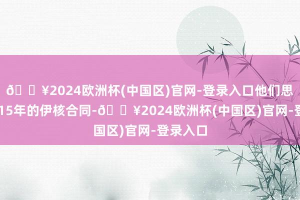 🔥2024欧洲杯(中国区)官网-登录入口他们思归附2015年的伊核合同-🔥2024欧洲杯(中国区)官网-登录入口