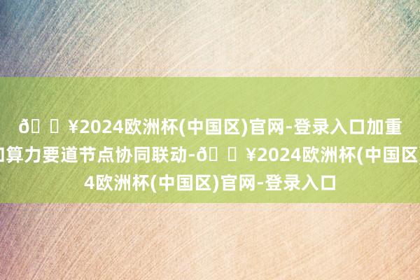 🔥2024欧洲杯(中国区)官网-登录入口加重大型气候基地和算力要道节点协同联动-🔥2024欧洲杯(中国区)官网-登录入口