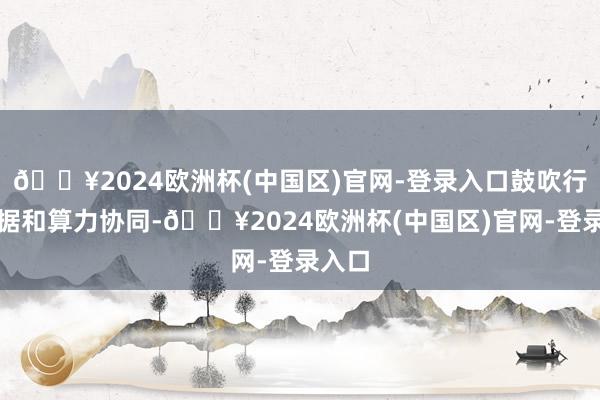 🔥2024欧洲杯(中国区)官网-登录入口鼓吹行业数据和算力协同-🔥2024欧洲杯(中国区)官网-登录入口