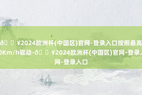 🔥2024欧洲杯(中国区)官网-登录入口按照最高120Km/h驱动-🔥2024欧洲杯(中国区)官网-登录入口