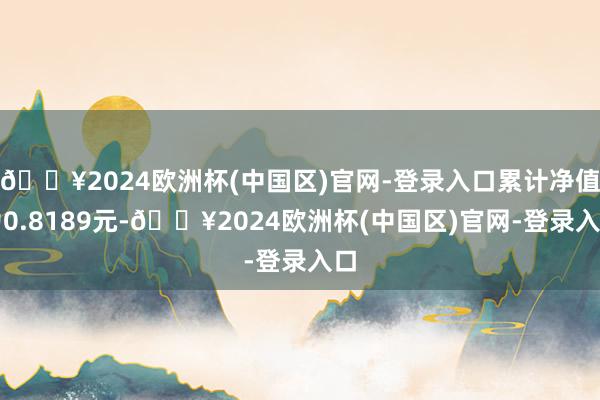 🔥2024欧洲杯(中国区)官网-登录入口累计净值为0.8189元-🔥2024欧洲杯(中国区)官网-登录入口