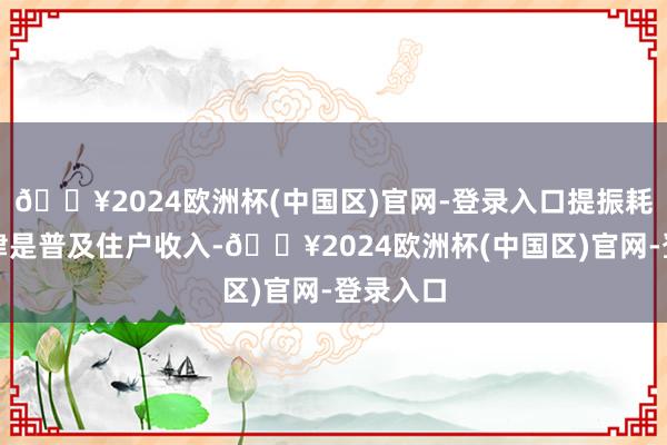 🔥2024欧洲杯(中国区)官网-登录入口提振耗尽的要津是普及住户收入-🔥2024欧洲杯(中国区)官网-登录入口