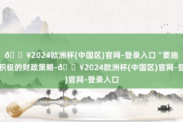 🔥2024欧洲杯(中国区)官网-登录入口“要施行愈加积极的财政策略-🔥2024欧洲杯(中国区)官网-登录入口