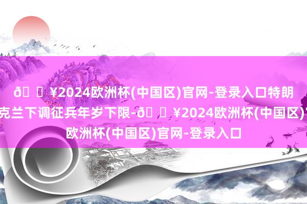 🔥2024欧洲杯(中国区)官网-登录入口特朗普磋磨促使乌克兰下调征兵年岁下限-🔥2024欧洲杯(中国区)官网-登录入口