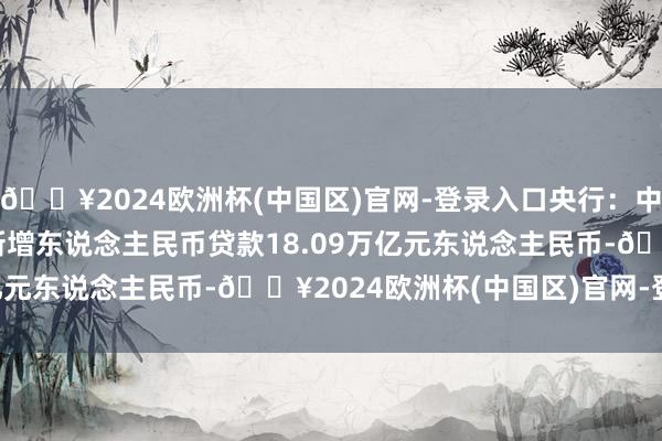 🔥2024欧洲杯(中国区)官网-登录入口央行:中国2024年1-12月份新增东说念主民币贷款18.09万亿元东说念主民币-🔥2024欧洲杯(中国区)官网-登录入口
